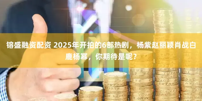 镕盛融资配资 2025年开拍的6部热剧，杨紫赵丽颖肖战白鹿杨幂，你期待是呢？