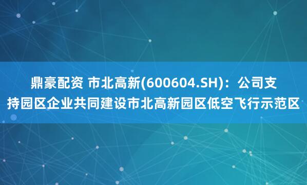 鼎豪配资 市北高新(600604.SH)：公司支持园区企业共同建设市北高新园区低空飞行示范区