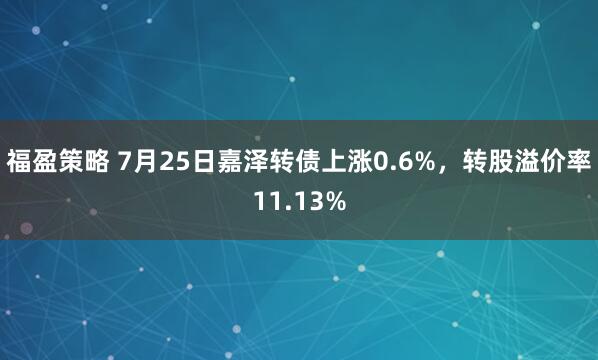 福盈策略 7月25日嘉泽转债上涨0.6%，转股溢价率11.13%