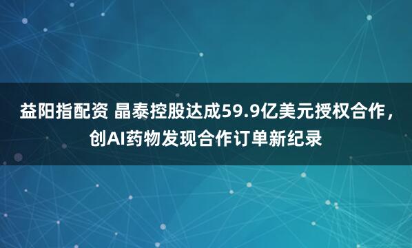 益阳指配资 晶泰控股达成59.9亿美元授权合作，创AI药物发现合作订单新纪录
