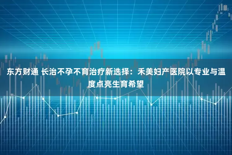 东方财通 长治不孕不育治疗新选择：禾美妇产医院以专业与温度点亮生育希望
