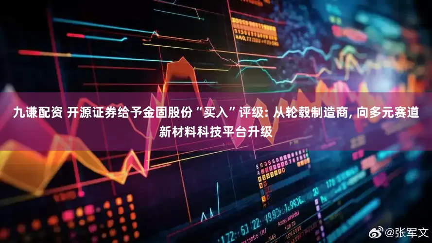九谦配资 开源证券给予金固股份“买入”评级: 从轮毂制造商, 向多元赛道新材料科技平台升级