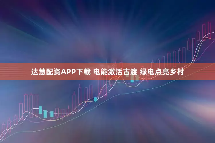 达慧配资APP下载 电能激活古渡 绿电点亮乡村
