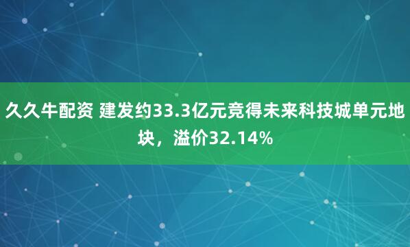 久久牛配资 建发约33.3亿元竞得未来科技城单元地块，溢价32.14%