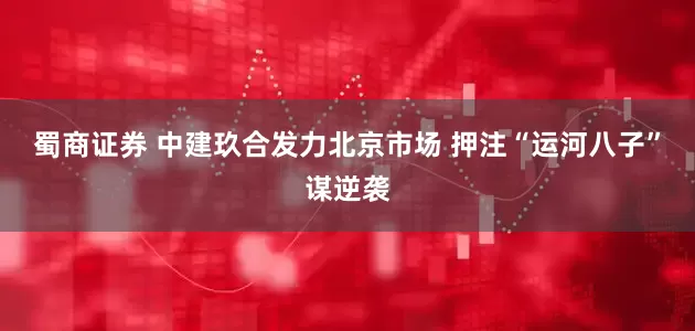 蜀商证券 中建玖合发力北京市场 押注“运河八子”谋逆袭