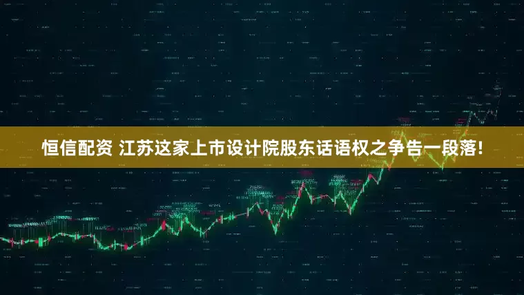 恒信配资 江苏这家上市设计院股东话语权之争告一段落!